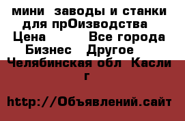 мини- заводы и станки для прОизводства › Цена ­ 100 - Все города Бизнес » Другое   . Челябинская обл.,Касли г.